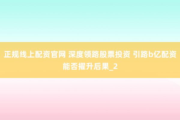 正规线上配资官网 深度领路股票投资 引路b亿配资能否擢升后果_2